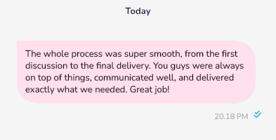 The whole process was super smooth, from the first discussion to the final delivery. You guys were always on top of things, communicated well, and delivered exactly what we needed. Great job!